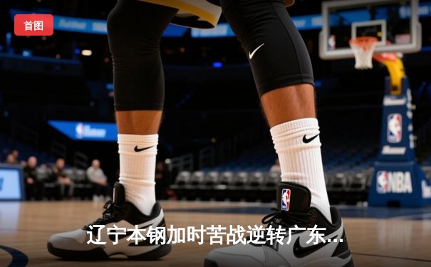 辽宁本钢加时苦战逆转广东宏远 CBA半决赛上演史诗级对决