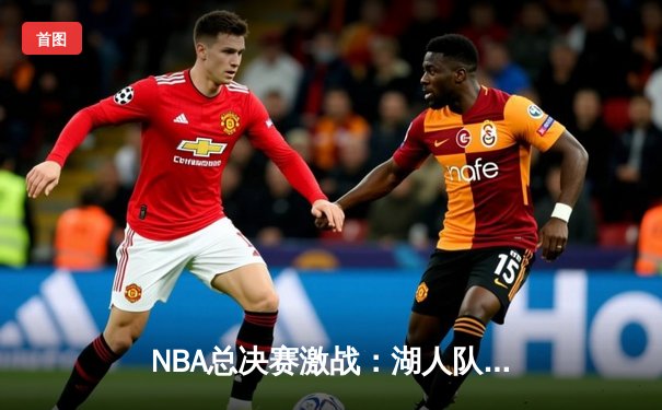 NBA总决赛激战：湖人队逆转掘金夺赛点，詹姆斯三双领衔关键战